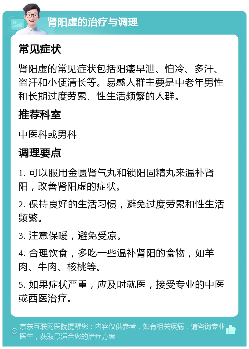 肾阳虚的治疗与调理 常见症状 肾阳虚的常见症状包括阳痿早泄、怕冷、多汗、盗汗和小便清长等。易感人群主要是中老年男性和长期过度劳累、性生活频繁的人群。 推荐科室 中医科或男科 调理要点 1. 可以服用金匮肾气丸和锁阳固精丸来温补肾阳，改善肾阳虚的症状。 2. 保持良好的生活习惯，避免过度劳累和性生活频繁。 3. 注意保暖，避免受凉。 4. 合理饮食，多吃一些温补肾阳的食物，如羊肉、牛肉、核桃等。 5. 如果症状严重，应及时就医，接受专业的中医或西医治疗。