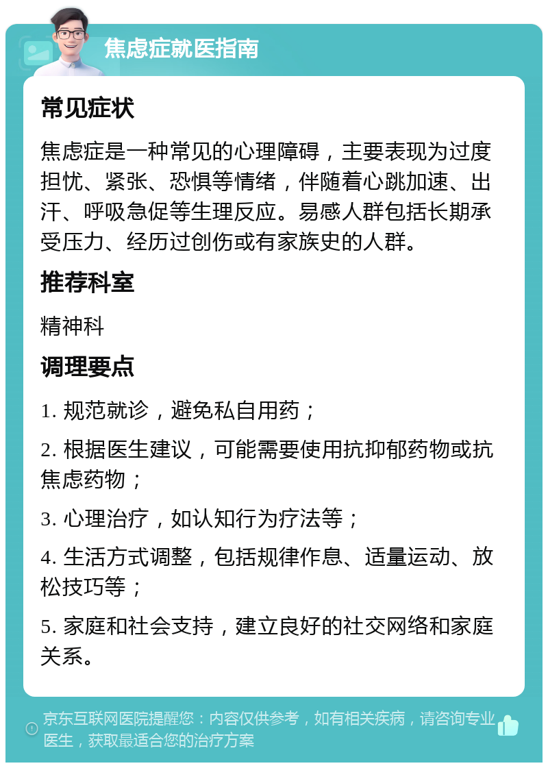 焦虑症就医指南 常见症状 焦虑症是一种常见的心理障碍，主要表现为过度担忧、紧张、恐惧等情绪，伴随着心跳加速、出汗、呼吸急促等生理反应。易感人群包括长期承受压力、经历过创伤或有家族史的人群。 推荐科室 精神科 调理要点 1. 规范就诊，避免私自用药； 2. 根据医生建议，可能需要使用抗抑郁药物或抗焦虑药物； 3. 心理治疗，如认知行为疗法等； 4. 生活方式调整，包括规律作息、适量运动、放松技巧等； 5. 家庭和社会支持，建立良好的社交网络和家庭关系。