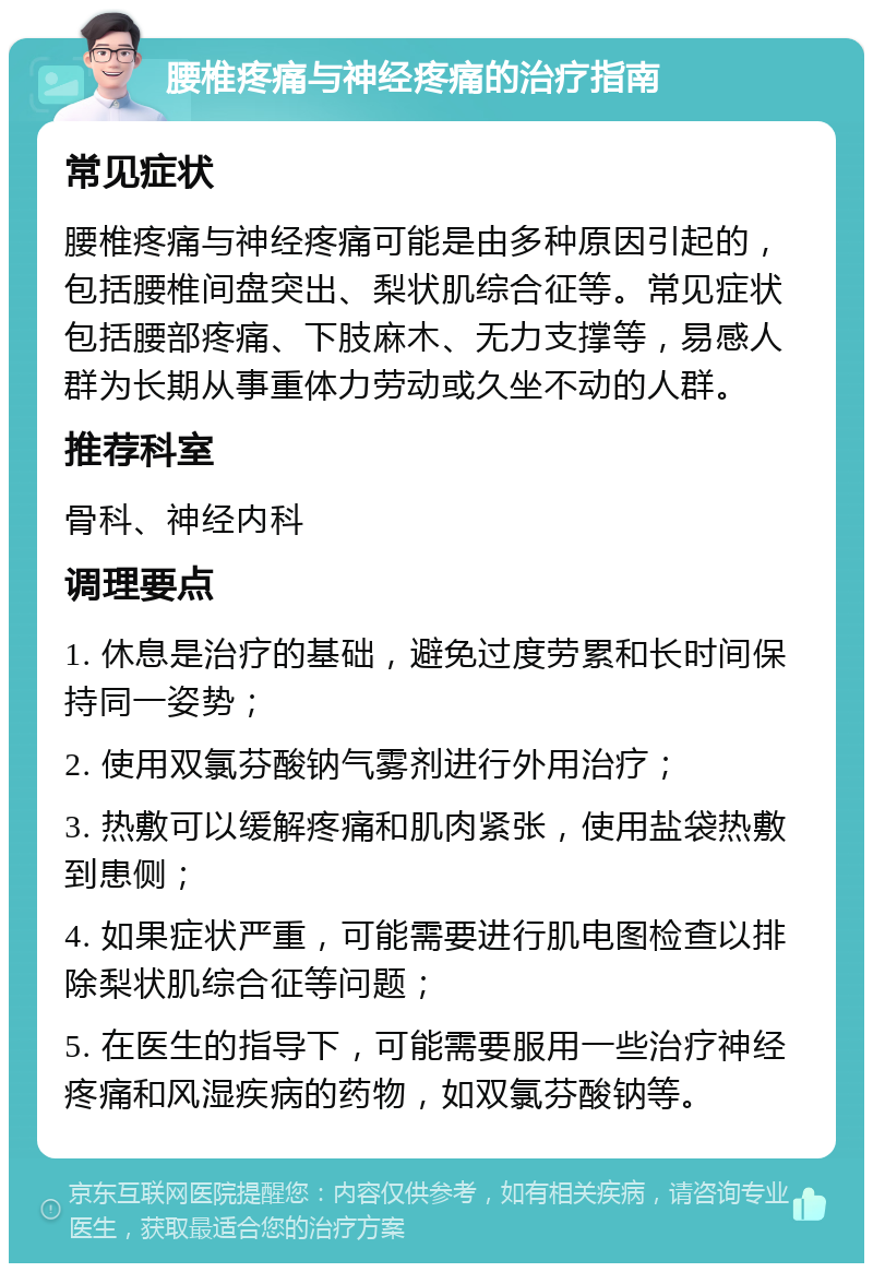 腰椎疼痛与神经疼痛的治疗指南 常见症状 腰椎疼痛与神经疼痛可能是由多种原因引起的，包括腰椎间盘突出、梨状肌综合征等。常见症状包括腰部疼痛、下肢麻木、无力支撑等，易感人群为长期从事重体力劳动或久坐不动的人群。 推荐科室 骨科、神经内科 调理要点 1. 休息是治疗的基础，避免过度劳累和长时间保持同一姿势； 2. 使用双氯芬酸钠气雾剂进行外用治疗； 3. 热敷可以缓解疼痛和肌肉紧张，使用盐袋热敷到患侧； 4. 如果症状严重，可能需要进行肌电图检查以排除梨状肌综合征等问题； 5. 在医生的指导下，可能需要服用一些治疗神经疼痛和风湿疾病的药物，如双氯芬酸钠等。