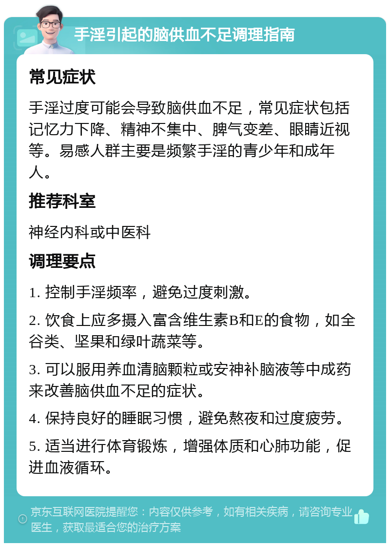 手淫引起的脑供血不足调理指南 常见症状 手淫过度可能会导致脑供血不足，常见症状包括记忆力下降、精神不集中、脾气变差、眼睛近视等。易感人群主要是频繁手淫的青少年和成年人。 推荐科室 神经内科或中医科 调理要点 1. 控制手淫频率，避免过度刺激。 2. 饮食上应多摄入富含维生素B和E的食物，如全谷类、坚果和绿叶蔬菜等。 3. 可以服用养血清脑颗粒或安神补脑液等中成药来改善脑供血不足的症状。 4. 保持良好的睡眠习惯，避免熬夜和过度疲劳。 5. 适当进行体育锻炼，增强体质和心肺功能，促进血液循环。