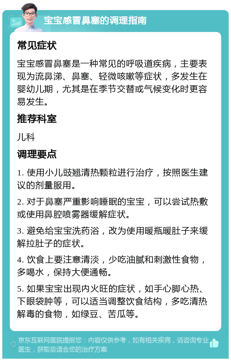 宝宝感冒鼻塞的调理指南 常见症状 宝宝感冒鼻塞是一种常见的呼吸道疾病，主要表现为流鼻涕、鼻塞、轻微咳嗽等症状，多发生在婴幼儿期，尤其是在季节交替或气候变化时更容易发生。 推荐科室 儿科 调理要点 1. 使用小儿豉翘清热颗粒进行治疗，按照医生建议的剂量服用。 2. 对于鼻塞严重影响睡眠的宝宝，可以尝试热敷或使用鼻腔喷雾器缓解症状。 3. 避免给宝宝洗药浴，改为使用暖瓶暖肚子来缓解拉肚子的症状。 4. 饮食上要注意清淡，少吃油腻和刺激性食物，多喝水，保持大便通畅。 5. 如果宝宝出现内火旺的症状，如手心脚心热、下眼袋肿等，可以适当调整饮食结构，多吃清热解毒的食物，如绿豆、苦瓜等。