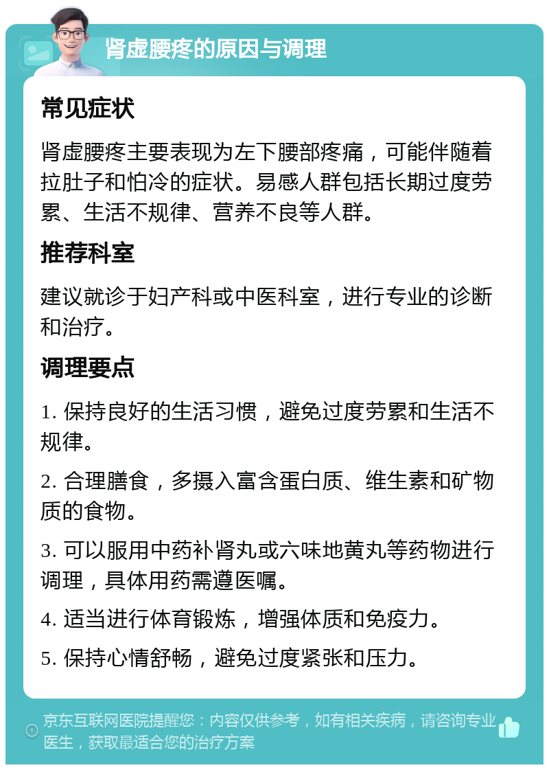 肾虚腰疼的原因与调理 常见症状 肾虚腰疼主要表现为左下腰部疼痛，可能伴随着拉肚子和怕冷的症状。易感人群包括长期过度劳累、生活不规律、营养不良等人群。 推荐科室 建议就诊于妇产科或中医科室，进行专业的诊断和治疗。 调理要点 1. 保持良好的生活习惯，避免过度劳累和生活不规律。 2. 合理膳食，多摄入富含蛋白质、维生素和矿物质的食物。 3. 可以服用中药补肾丸或六味地黄丸等药物进行调理，具体用药需遵医嘱。 4. 适当进行体育锻炼，增强体质和免疫力。 5. 保持心情舒畅，避免过度紧张和压力。