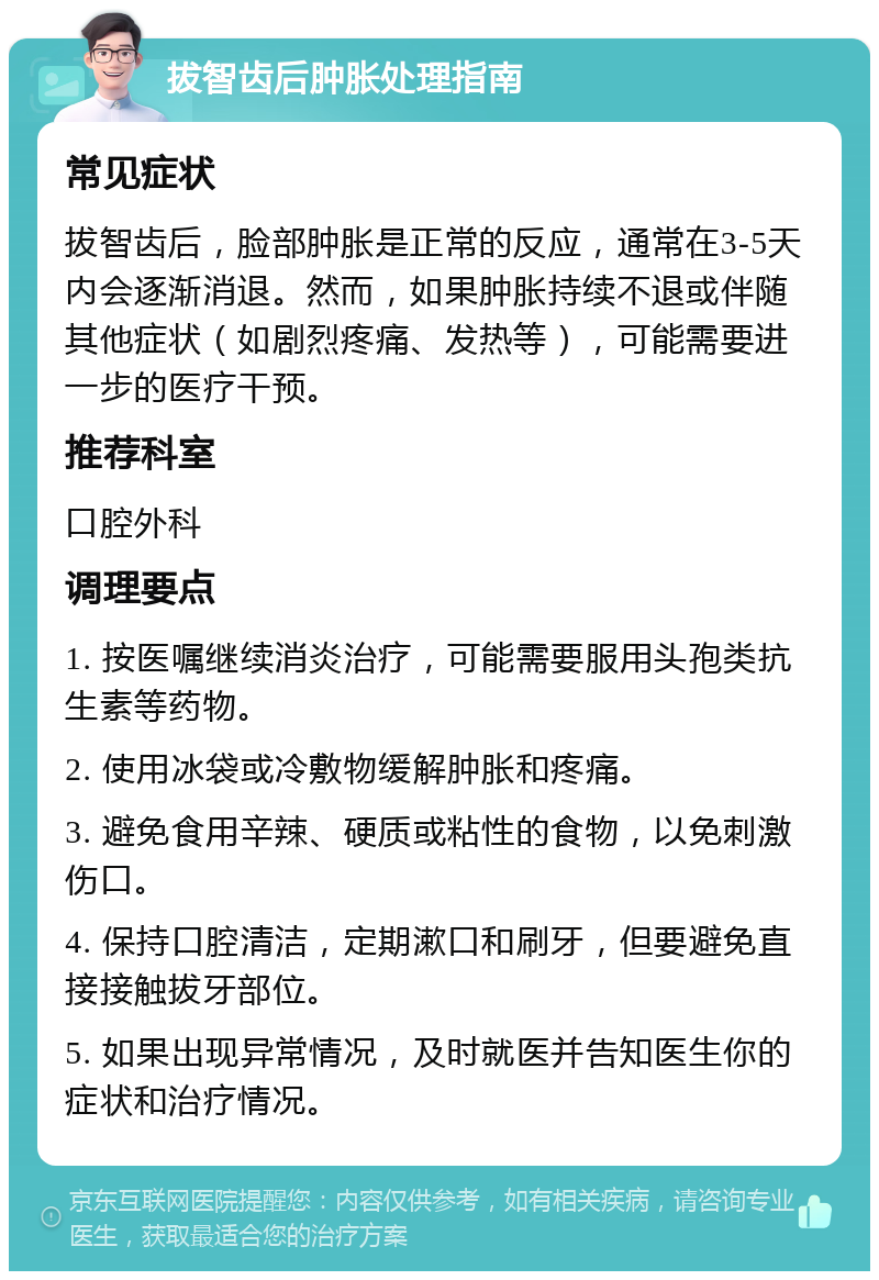 拔智齿后肿胀处理指南 常见症状 拔智齿后，脸部肿胀是正常的反应，通常在3-5天内会逐渐消退。然而，如果肿胀持续不退或伴随其他症状（如剧烈疼痛、发热等），可能需要进一步的医疗干预。 推荐科室 口腔外科 调理要点 1. 按医嘱继续消炎治疗，可能需要服用头孢类抗生素等药物。 2. 使用冰袋或冷敷物缓解肿胀和疼痛。 3. 避免食用辛辣、硬质或粘性的食物，以免刺激伤口。 4. 保持口腔清洁，定期漱口和刷牙，但要避免直接接触拔牙部位。 5. 如果出现异常情况，及时就医并告知医生你的症状和治疗情况。