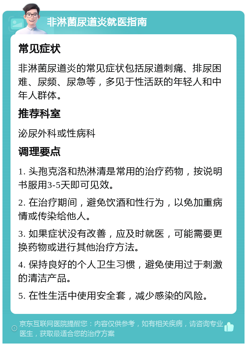 非淋菌尿道炎就医指南 常见症状 非淋菌尿道炎的常见症状包括尿道刺痛、排尿困难、尿频、尿急等，多见于性活跃的年轻人和中年人群体。 推荐科室 泌尿外科或性病科 调理要点 1. 头孢克洛和热淋清是常用的治疗药物，按说明书服用3-5天即可见效。 2. 在治疗期间，避免饮酒和性行为，以免加重病情或传染给他人。 3. 如果症状没有改善，应及时就医，可能需要更换药物或进行其他治疗方法。 4. 保持良好的个人卫生习惯，避免使用过于刺激的清洁产品。 5. 在性生活中使用安全套，减少感染的风险。