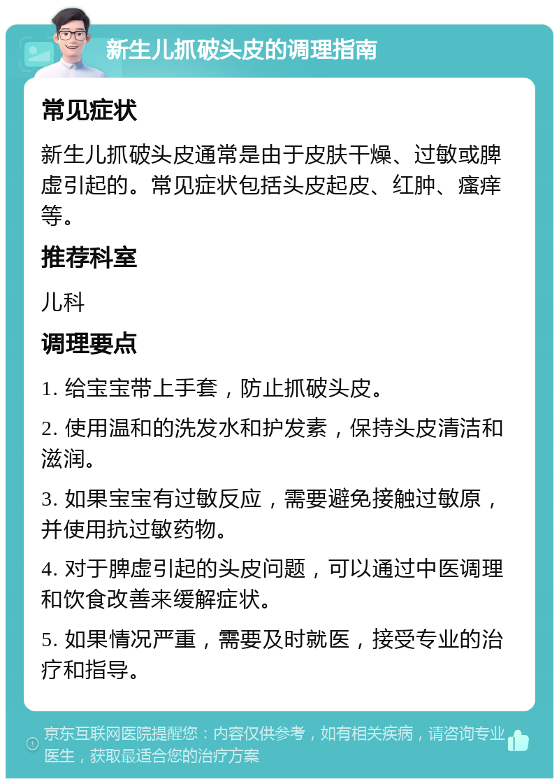 新生儿抓破头皮的调理指南 常见症状 新生儿抓破头皮通常是由于皮肤干燥、过敏或脾虚引起的。常见症状包括头皮起皮、红肿、瘙痒等。 推荐科室 儿科 调理要点 1. 给宝宝带上手套，防止抓破头皮。 2. 使用温和的洗发水和护发素，保持头皮清洁和滋润。 3. 如果宝宝有过敏反应，需要避免接触过敏原，并使用抗过敏药物。 4. 对于脾虚引起的头皮问题，可以通过中医调理和饮食改善来缓解症状。 5. 如果情况严重，需要及时就医，接受专业的治疗和指导。