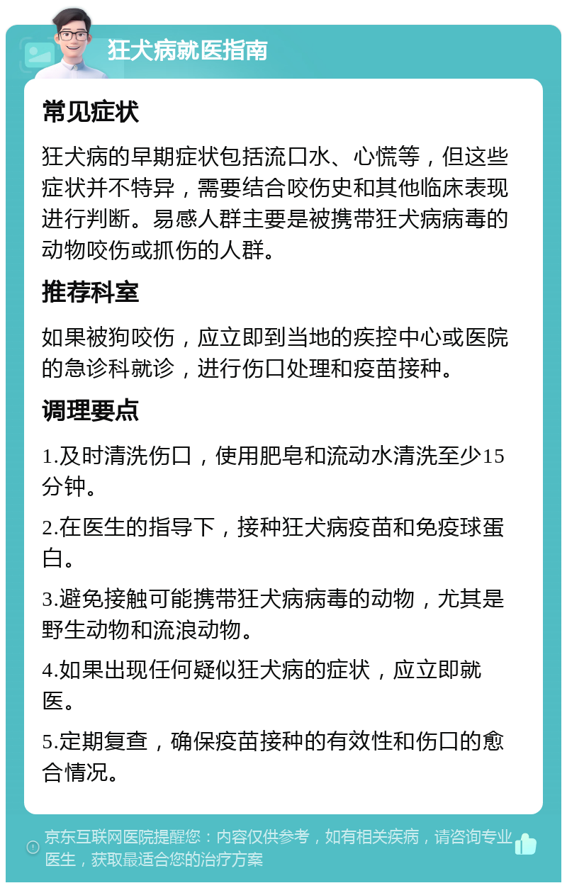 狂犬病就医指南 常见症状 狂犬病的早期症状包括流口水、心慌等，但这些症状并不特异，需要结合咬伤史和其他临床表现进行判断。易感人群主要是被携带狂犬病病毒的动物咬伤或抓伤的人群。 推荐科室 如果被狗咬伤，应立即到当地的疾控中心或医院的急诊科就诊，进行伤口处理和疫苗接种。 调理要点 1.及时清洗伤口，使用肥皂和流动水清洗至少15分钟。 2.在医生的指导下，接种狂犬病疫苗和免疫球蛋白。 3.避免接触可能携带狂犬病病毒的动物，尤其是野生动物和流浪动物。 4.如果出现任何疑似狂犬病的症状，应立即就医。 5.定期复查，确保疫苗接种的有效性和伤口的愈合情况。