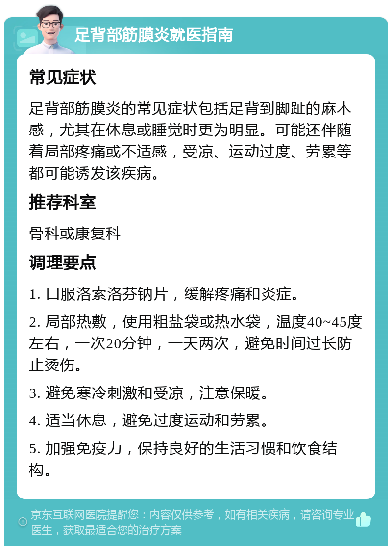 足背部筋膜炎就医指南 常见症状 足背部筋膜炎的常见症状包括足背到脚趾的麻木感，尤其在休息或睡觉时更为明显。可能还伴随着局部疼痛或不适感，受凉、运动过度、劳累等都可能诱发该疾病。 推荐科室 骨科或康复科 调理要点 1. 口服洛索洛芬钠片，缓解疼痛和炎症。 2. 局部热敷，使用粗盐袋或热水袋，温度40~45度左右，一次20分钟，一天两次，避免时间过长防止烫伤。 3. 避免寒冷刺激和受凉，注意保暖。 4. 适当休息，避免过度运动和劳累。 5. 加强免疫力，保持良好的生活习惯和饮食结构。