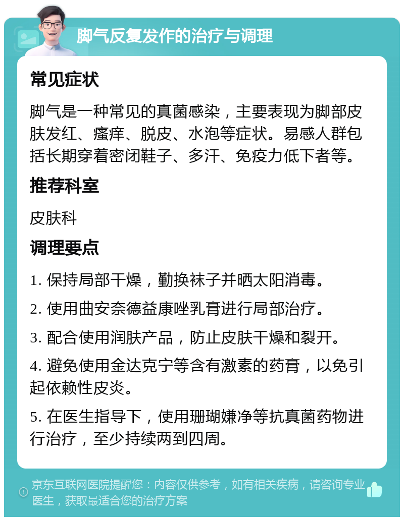 脚气反复发作的治疗与调理 常见症状 脚气是一种常见的真菌感染，主要表现为脚部皮肤发红、瘙痒、脱皮、水泡等症状。易感人群包括长期穿着密闭鞋子、多汗、免疫力低下者等。 推荐科室 皮肤科 调理要点 1. 保持局部干燥，勤换袜子并晒太阳消毒。 2. 使用曲安奈德益康唑乳膏进行局部治疗。 3. 配合使用润肤产品，防止皮肤干燥和裂开。 4. 避免使用金达克宁等含有激素的药膏，以免引起依赖性皮炎。 5. 在医生指导下，使用珊瑚嫌净等抗真菌药物进行治疗，至少持续两到四周。