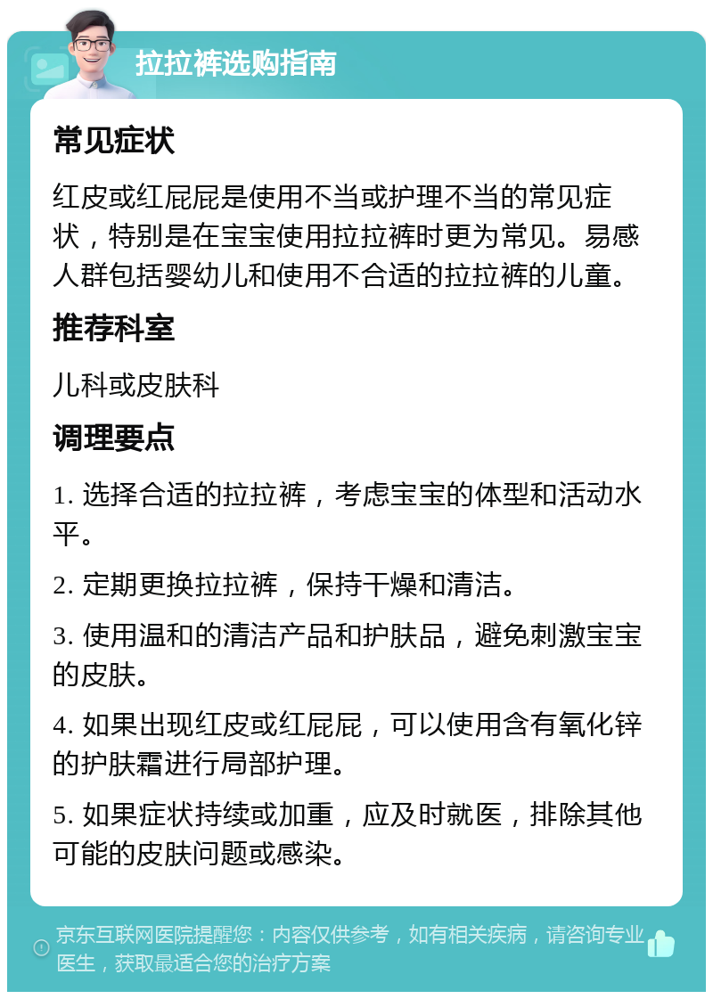 拉拉裤选购指南 常见症状 红皮或红屁屁是使用不当或护理不当的常见症状，特别是在宝宝使用拉拉裤时更为常见。易感人群包括婴幼儿和使用不合适的拉拉裤的儿童。 推荐科室 儿科或皮肤科 调理要点 1. 选择合适的拉拉裤，考虑宝宝的体型和活动水平。 2. 定期更换拉拉裤，保持干燥和清洁。 3. 使用温和的清洁产品和护肤品，避免刺激宝宝的皮肤。 4. 如果出现红皮或红屁屁，可以使用含有氧化锌的护肤霜进行局部护理。 5. 如果症状持续或加重，应及时就医，排除其他可能的皮肤问题或感染。