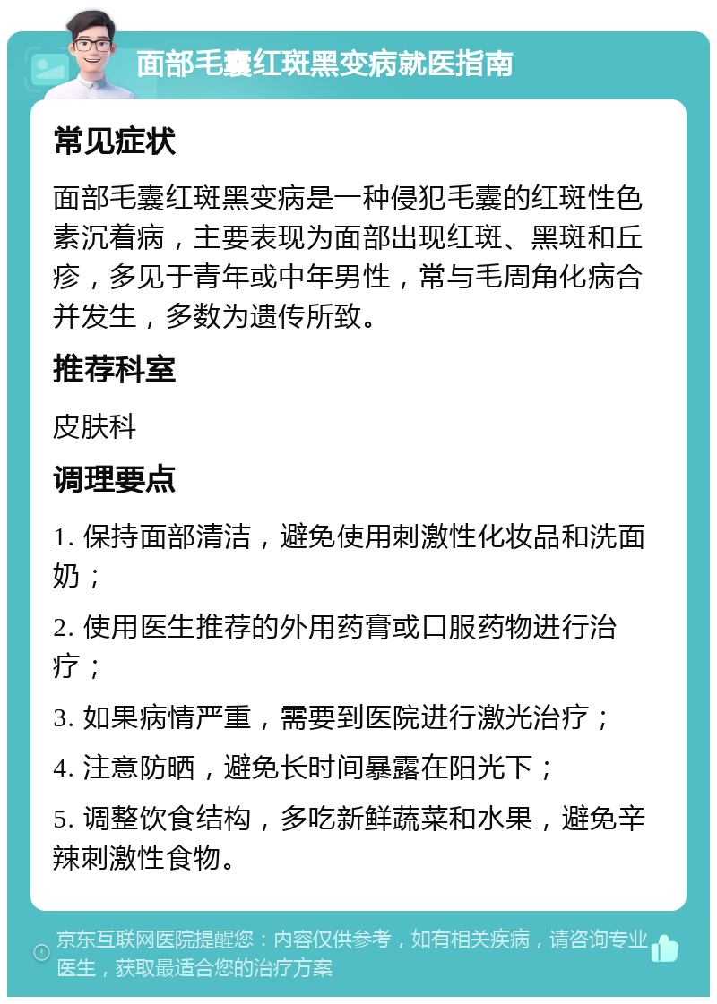 面部毛囊红斑黑变病就医指南 常见症状 面部毛囊红斑黑变病是一种侵犯毛囊的红斑性色素沉着病，主要表现为面部出现红斑、黑斑和丘疹，多见于青年或中年男性，常与毛周角化病合并发生，多数为遗传所致。 推荐科室 皮肤科 调理要点 1. 保持面部清洁，避免使用刺激性化妆品和洗面奶； 2. 使用医生推荐的外用药膏或口服药物进行治疗； 3. 如果病情严重，需要到医院进行激光治疗； 4. 注意防晒，避免长时间暴露在阳光下； 5. 调整饮食结构，多吃新鲜蔬菜和水果，避免辛辣刺激性食物。