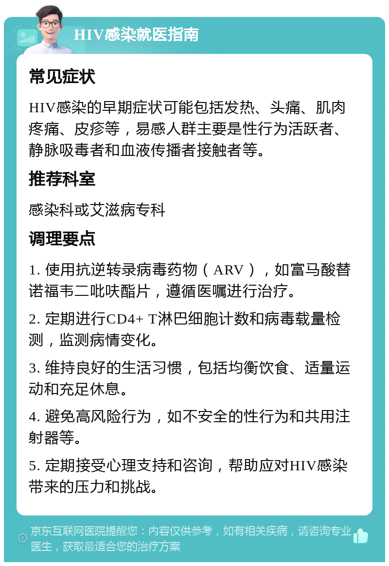 HIV感染就医指南 常见症状 HIV感染的早期症状可能包括发热、头痛、肌肉疼痛、皮疹等，易感人群主要是性行为活跃者、静脉吸毒者和血液传播者接触者等。 推荐科室 感染科或艾滋病专科 调理要点 1. 使用抗逆转录病毒药物（ARV），如富马酸替诺福韦二吡呋酯片，遵循医嘱进行治疗。 2. 定期进行CD4+ T淋巴细胞计数和病毒载量检测，监测病情变化。 3. 维持良好的生活习惯，包括均衡饮食、适量运动和充足休息。 4. 避免高风险行为，如不安全的性行为和共用注射器等。 5. 定期接受心理支持和咨询，帮助应对HIV感染带来的压力和挑战。