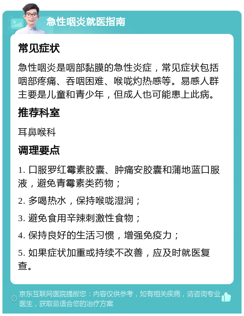 急性咽炎就医指南 常见症状 急性咽炎是咽部黏膜的急性炎症，常见症状包括咽部疼痛、吞咽困难、喉咙灼热感等。易感人群主要是儿童和青少年，但成人也可能患上此病。 推荐科室 耳鼻喉科 调理要点 1. 口服罗红霉素胶囊、肿痛安胶囊和蒲地蓝口服液，避免青霉素类药物； 2. 多喝热水，保持喉咙湿润； 3. 避免食用辛辣刺激性食物； 4. 保持良好的生活习惯，增强免疫力； 5. 如果症状加重或持续不改善，应及时就医复查。