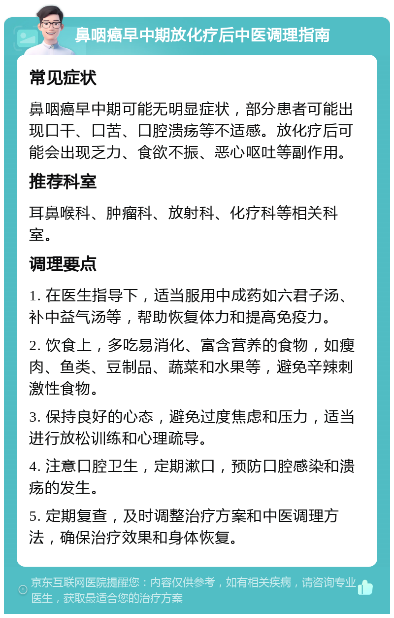 鼻咽癌早中期放化疗后中医调理指南 常见症状 鼻咽癌早中期可能无明显症状，部分患者可能出现口干、口苦、口腔溃疡等不适感。放化疗后可能会出现乏力、食欲不振、恶心呕吐等副作用。 推荐科室 耳鼻喉科、肿瘤科、放射科、化疗科等相关科室。 调理要点 1. 在医生指导下，适当服用中成药如六君子汤、补中益气汤等，帮助恢复体力和提高免疫力。 2. 饮食上，多吃易消化、富含营养的食物，如瘦肉、鱼类、豆制品、蔬菜和水果等，避免辛辣刺激性食物。 3. 保持良好的心态，避免过度焦虑和压力，适当进行放松训练和心理疏导。 4. 注意口腔卫生，定期漱口，预防口腔感染和溃疡的发生。 5. 定期复查，及时调整治疗方案和中医调理方法，确保治疗效果和身体恢复。