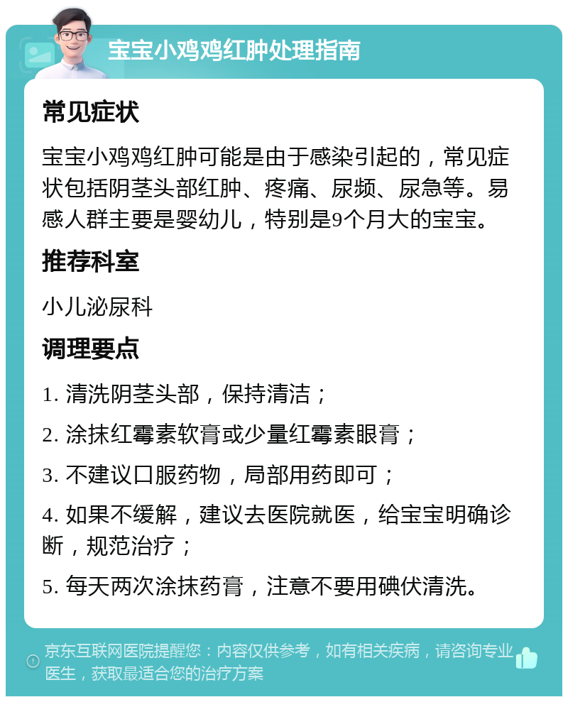 宝宝小鸡鸡红肿处理指南 常见症状 宝宝小鸡鸡红肿可能是由于感染引起的，常见症状包括阴茎头部红肿、疼痛、尿频、尿急等。易感人群主要是婴幼儿，特别是9个月大的宝宝。 推荐科室 小儿泌尿科 调理要点 1. 清洗阴茎头部，保持清洁； 2. 涂抹红霉素软膏或少量红霉素眼膏； 3. 不建议口服药物，局部用药即可； 4. 如果不缓解，建议去医院就医，给宝宝明确诊断，规范治疗； 5. 每天两次涂抹药膏，注意不要用碘伏清洗。