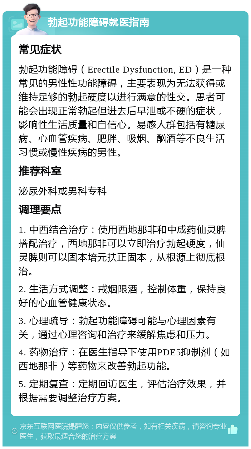 勃起功能障碍就医指南 常见症状 勃起功能障碍（Erectile Dysfunction, ED）是一种常见的男性性功能障碍，主要表现为无法获得或维持足够的勃起硬度以进行满意的性交。患者可能会出现正常勃起但进去后早泄或不硬的症状，影响性生活质量和自信心。易感人群包括有糖尿病、心血管疾病、肥胖、吸烟、酗酒等不良生活习惯或慢性疾病的男性。 推荐科室 泌尿外科或男科专科 调理要点 1. 中西结合治疗：使用西地那非和中成药仙灵脾搭配治疗，西地那非可以立即治疗勃起硬度，仙灵脾则可以固本培元扶正固本，从根源上彻底根治。 2. 生活方式调整：戒烟限酒，控制体重，保持良好的心血管健康状态。 3. 心理疏导：勃起功能障碍可能与心理因素有关，通过心理咨询和治疗来缓解焦虑和压力。 4. 药物治疗：在医生指导下使用PDE5抑制剂（如西地那非）等药物来改善勃起功能。 5. 定期复查：定期回访医生，评估治疗效果，并根据需要调整治疗方案。