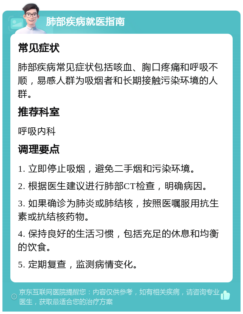 肺部疾病就医指南 常见症状 肺部疾病常见症状包括咳血、胸口疼痛和呼吸不顺，易感人群为吸烟者和长期接触污染环境的人群。 推荐科室 呼吸内科 调理要点 1. 立即停止吸烟，避免二手烟和污染环境。 2. 根据医生建议进行肺部CT检查，明确病因。 3. 如果确诊为肺炎或肺结核，按照医嘱服用抗生素或抗结核药物。 4. 保持良好的生活习惯，包括充足的休息和均衡的饮食。 5. 定期复查，监测病情变化。