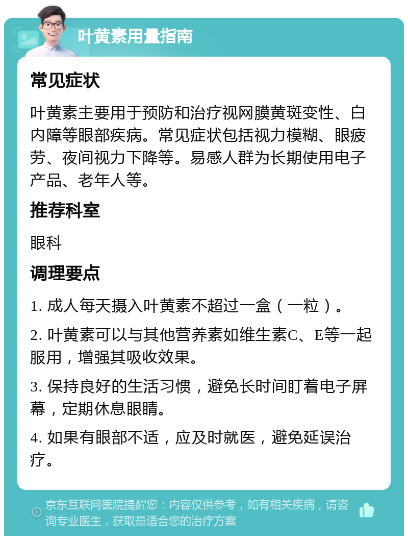 叶黄素用量指南 常见症状 叶黄素主要用于预防和治疗视网膜黄斑变性、白内障等眼部疾病。常见症状包括视力模糊、眼疲劳、夜间视力下降等。易感人群为长期使用电子产品、老年人等。 推荐科室 眼科 调理要点 1. 成人每天摄入叶黄素不超过一盒（一粒）。 2. 叶黄素可以与其他营养素如维生素C、E等一起服用，增强其吸收效果。 3. 保持良好的生活习惯，避免长时间盯着电子屏幕，定期休息眼睛。 4. 如果有眼部不适，应及时就医，避免延误治疗。