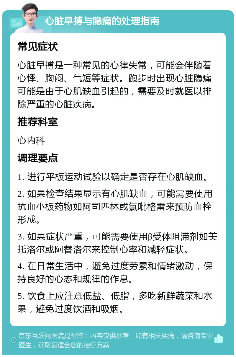 心脏早搏与隐痛的处理指南 常见症状 心脏早搏是一种常见的心律失常，可能会伴随着心悸、胸闷、气短等症状。跑步时出现心脏隐痛可能是由于心肌缺血引起的，需要及时就医以排除严重的心脏疾病。 推荐科室 心内科 调理要点 1. 进行平板运动试验以确定是否存在心肌缺血。 2. 如果检查结果显示有心肌缺血，可能需要使用抗血小板药物如阿司匹林或氯吡格雷来预防血栓形成。 3. 如果症状严重，可能需要使用β受体阻滞剂如美托洛尔或阿替洛尔来控制心率和减轻症状。 4. 在日常生活中，避免过度劳累和情绪激动，保持良好的心态和规律的作息。 5. 饮食上应注意低盐、低脂，多吃新鲜蔬菜和水果，避免过度饮酒和吸烟。