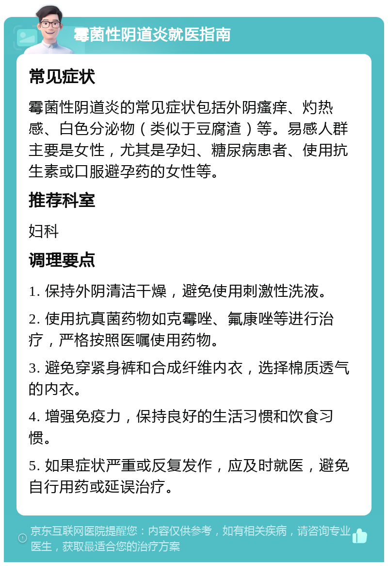 霉菌性阴道炎就医指南 常见症状 霉菌性阴道炎的常见症状包括外阴瘙痒、灼热感、白色分泌物（类似于豆腐渣）等。易感人群主要是女性，尤其是孕妇、糖尿病患者、使用抗生素或口服避孕药的女性等。 推荐科室 妇科 调理要点 1. 保持外阴清洁干燥，避免使用刺激性洗液。 2. 使用抗真菌药物如克霉唑、氟康唑等进行治疗，严格按照医嘱使用药物。 3. 避免穿紧身裤和合成纤维内衣，选择棉质透气的内衣。 4. 增强免疫力，保持良好的生活习惯和饮食习惯。 5. 如果症状严重或反复发作，应及时就医，避免自行用药或延误治疗。