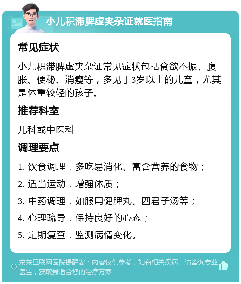 小儿积滞脾虚夹杂证就医指南 常见症状 小儿积滞脾虚夹杂证常见症状包括食欲不振、腹胀、便秘、消瘦等，多见于3岁以上的儿童，尤其是体重较轻的孩子。 推荐科室 儿科或中医科 调理要点 1. 饮食调理，多吃易消化、富含营养的食物； 2. 适当运动，增强体质； 3. 中药调理，如服用健脾丸、四君子汤等； 4. 心理疏导，保持良好的心态； 5. 定期复查，监测病情变化。