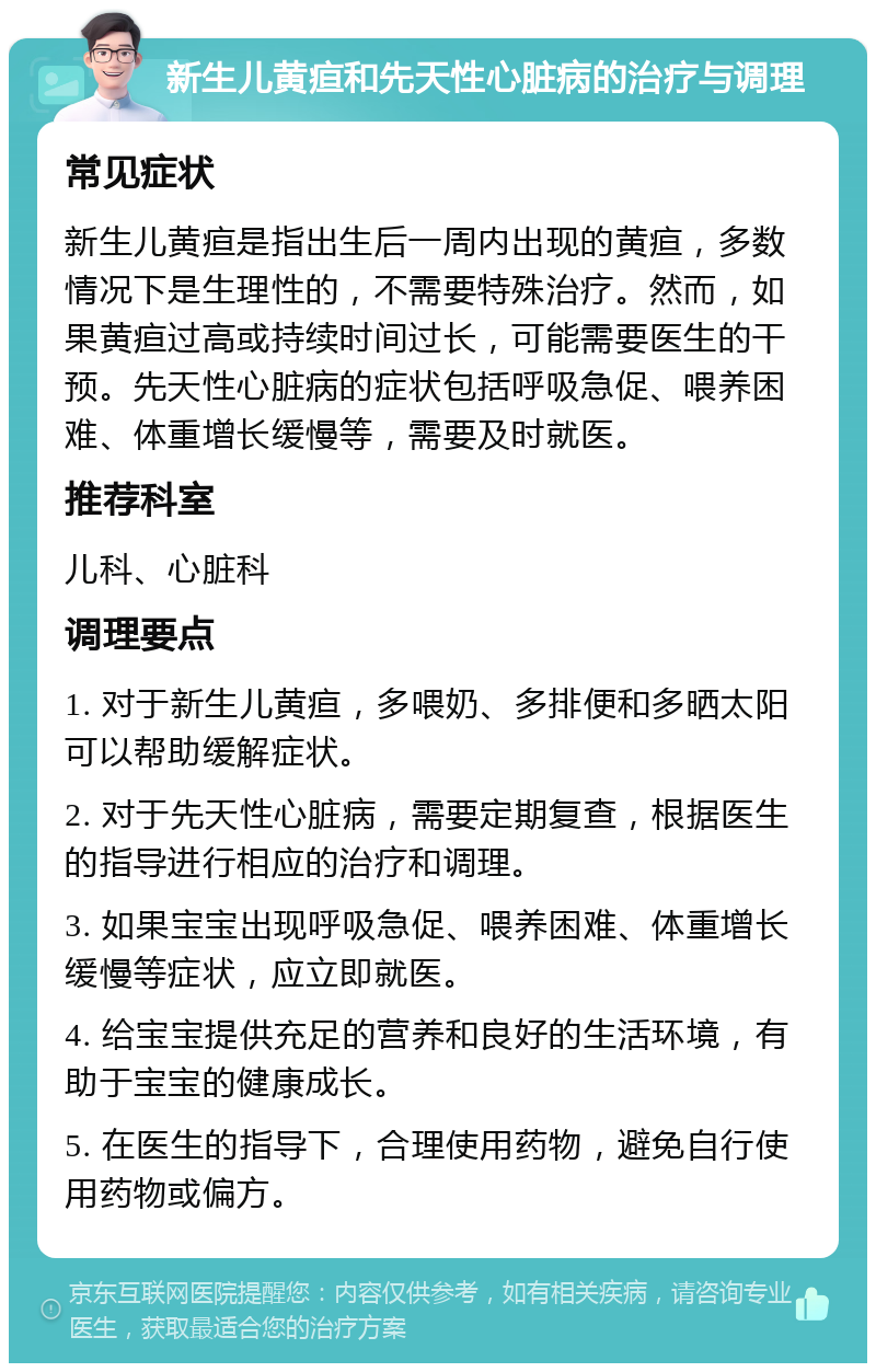 新生儿黄疸和先天性心脏病的治疗与调理 常见症状 新生儿黄疸是指出生后一周内出现的黄疸，多数情况下是生理性的，不需要特殊治疗。然而，如果黄疸过高或持续时间过长，可能需要医生的干预。先天性心脏病的症状包括呼吸急促、喂养困难、体重增长缓慢等，需要及时就医。 推荐科室 儿科、心脏科 调理要点 1. 对于新生儿黄疸，多喂奶、多排便和多晒太阳可以帮助缓解症状。 2. 对于先天性心脏病，需要定期复查，根据医生的指导进行相应的治疗和调理。 3. 如果宝宝出现呼吸急促、喂养困难、体重增长缓慢等症状，应立即就医。 4. 给宝宝提供充足的营养和良好的生活环境，有助于宝宝的健康成长。 5. 在医生的指导下，合理使用药物，避免自行使用药物或偏方。