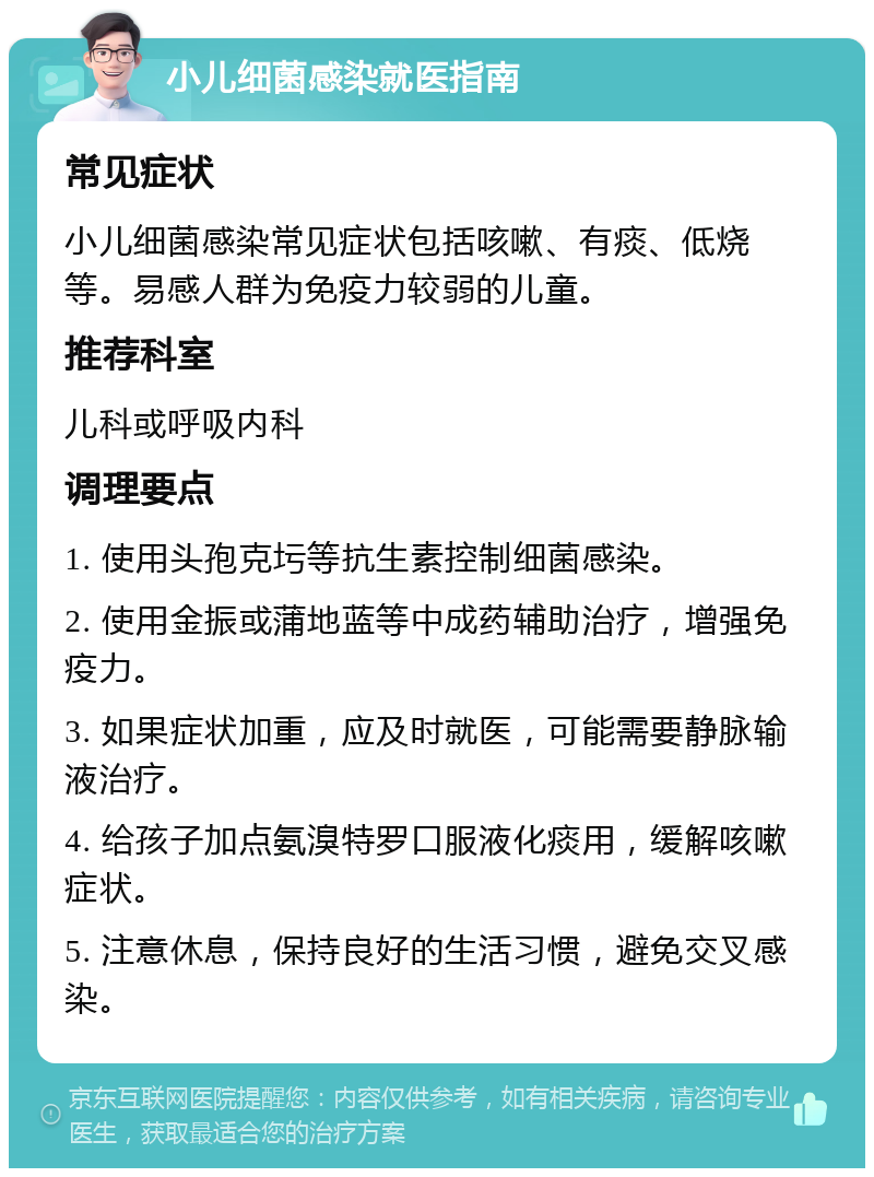 小儿细菌感染就医指南 常见症状 小儿细菌感染常见症状包括咳嗽、有痰、低烧等。易感人群为免疫力较弱的儿童。 推荐科室 儿科或呼吸内科 调理要点 1. 使用头孢克圬等抗生素控制细菌感染。 2. 使用金振或蒲地蓝等中成药辅助治疗，增强免疫力。 3. 如果症状加重，应及时就医，可能需要静脉输液治疗。 4. 给孩子加点氨溴特罗口服液化痰用，缓解咳嗽症状。 5. 注意休息，保持良好的生活习惯，避免交叉感染。