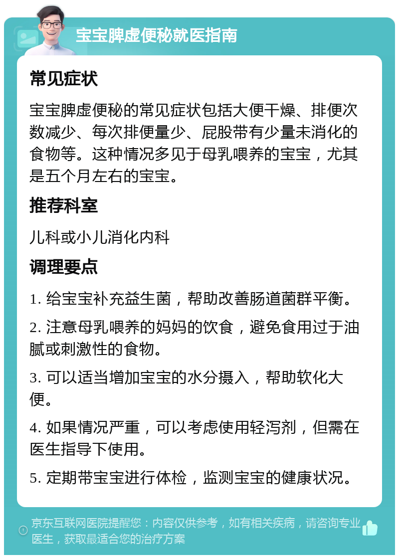 宝宝脾虚便秘就医指南 常见症状 宝宝脾虚便秘的常见症状包括大便干燥、排便次数减少、每次排便量少、屁股带有少量未消化的食物等。这种情况多见于母乳喂养的宝宝，尤其是五个月左右的宝宝。 推荐科室 儿科或小儿消化内科 调理要点 1. 给宝宝补充益生菌，帮助改善肠道菌群平衡。 2. 注意母乳喂养的妈妈的饮食，避免食用过于油腻或刺激性的食物。 3. 可以适当增加宝宝的水分摄入，帮助软化大便。 4. 如果情况严重，可以考虑使用轻泻剂，但需在医生指导下使用。 5. 定期带宝宝进行体检，监测宝宝的健康状况。