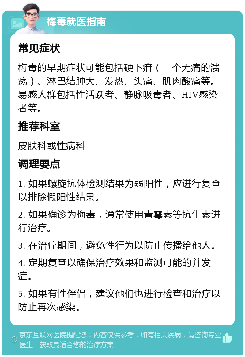 梅毒就医指南 常见症状 梅毒的早期症状可能包括硬下疳（一个无痛的溃疡）、淋巴结肿大、发热、头痛、肌肉酸痛等。易感人群包括性活跃者、静脉吸毒者、HIV感染者等。 推荐科室 皮肤科或性病科 调理要点 1. 如果螺旋抗体检测结果为弱阳性，应进行复查以排除假阳性结果。 2. 如果确诊为梅毒，通常使用青霉素等抗生素进行治疗。 3. 在治疗期间，避免性行为以防止传播给他人。 4. 定期复查以确保治疗效果和监测可能的并发症。 5. 如果有性伴侣，建议他们也进行检查和治疗以防止再次感染。