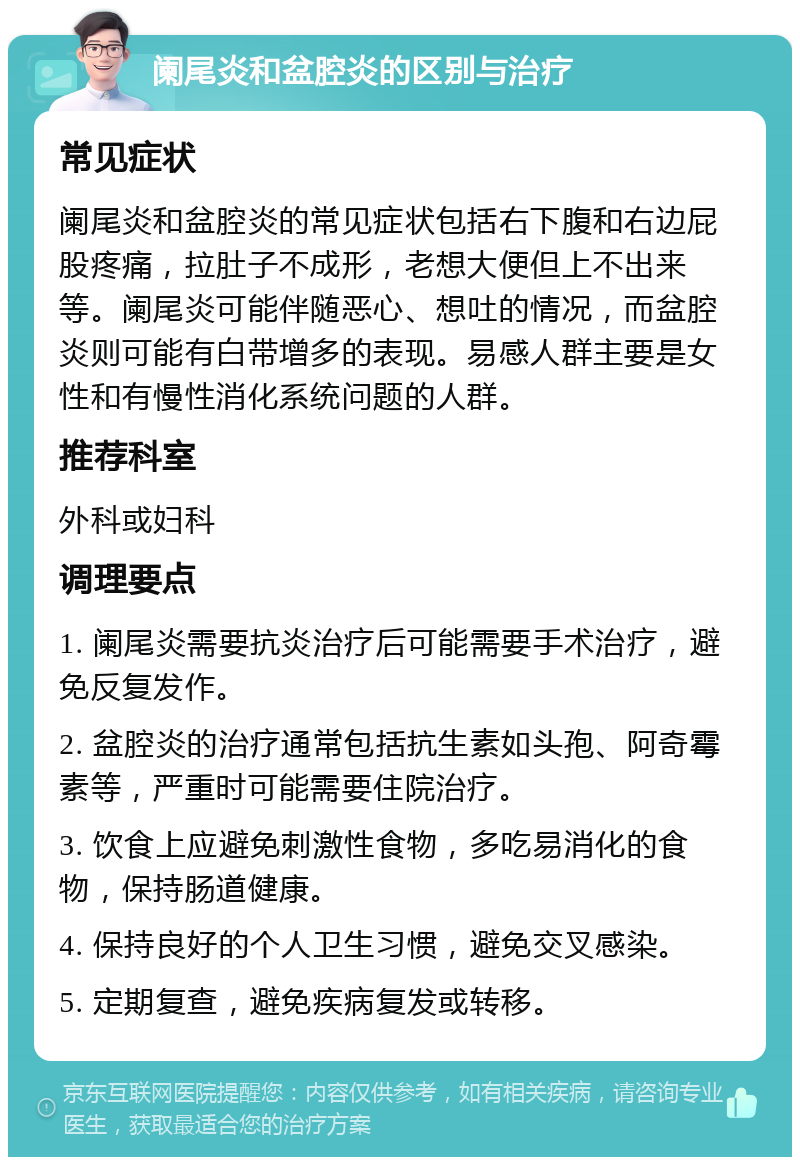 阑尾炎和盆腔炎的区别与治疗 常见症状 阑尾炎和盆腔炎的常见症状包括右下腹和右边屁股疼痛，拉肚子不成形，老想大便但上不出来等。阑尾炎可能伴随恶心、想吐的情况，而盆腔炎则可能有白带增多的表现。易感人群主要是女性和有慢性消化系统问题的人群。 推荐科室 外科或妇科 调理要点 1. 阑尾炎需要抗炎治疗后可能需要手术治疗，避免反复发作。 2. 盆腔炎的治疗通常包括抗生素如头孢、阿奇霉素等，严重时可能需要住院治疗。 3. 饮食上应避免刺激性食物，多吃易消化的食物，保持肠道健康。 4. 保持良好的个人卫生习惯，避免交叉感染。 5. 定期复查，避免疾病复发或转移。