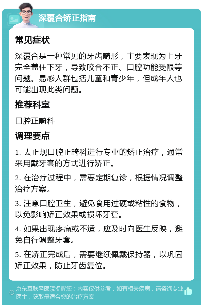 深覆合矫正指南 常见症状 深覆合是一种常见的牙齿畸形，主要表现为上牙完全盖住下牙，导致咬合不正、口腔功能受限等问题。易感人群包括儿童和青少年，但成年人也可能出现此类问题。 推荐科室 口腔正畸科 调理要点 1. 去正规口腔正畸科进行专业的矫正治疗，通常采用戴牙套的方式进行矫正。 2. 在治疗过程中，需要定期复诊，根据情况调整治疗方案。 3. 注意口腔卫生，避免食用过硬或粘性的食物，以免影响矫正效果或损坏牙套。 4. 如果出现疼痛或不适，应及时向医生反映，避免自行调整牙套。 5. 在矫正完成后，需要继续佩戴保持器，以巩固矫正效果，防止牙齿复位。