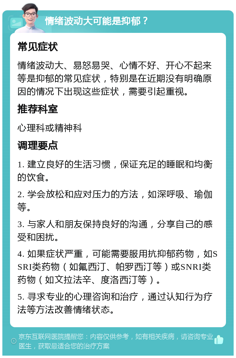 情绪波动大可能是抑郁？ 常见症状 情绪波动大、易怒易哭、心情不好、开心不起来等是抑郁的常见症状，特别是在近期没有明确原因的情况下出现这些症状，需要引起重视。 推荐科室 心理科或精神科 调理要点 1. 建立良好的生活习惯，保证充足的睡眠和均衡的饮食。 2. 学会放松和应对压力的方法，如深呼吸、瑜伽等。 3. 与家人和朋友保持良好的沟通，分享自己的感受和困扰。 4. 如果症状严重，可能需要服用抗抑郁药物，如SSRI类药物（如氟西汀、帕罗西汀等）或SNRI类药物（如文拉法辛、度洛西汀等）。 5. 寻求专业的心理咨询和治疗，通过认知行为疗法等方法改善情绪状态。