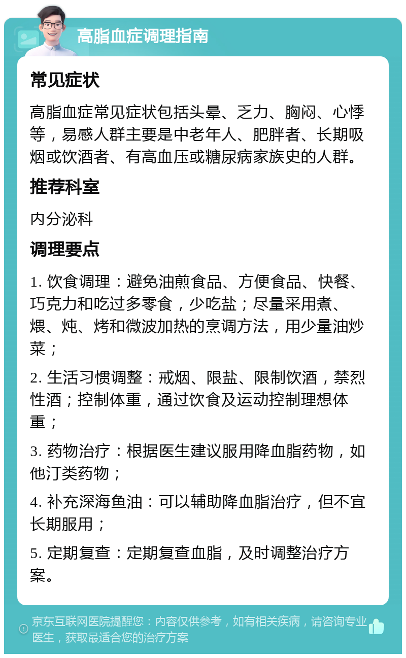 高脂血症调理指南 常见症状 高脂血症常见症状包括头晕、乏力、胸闷、心悸等，易感人群主要是中老年人、肥胖者、长期吸烟或饮酒者、有高血压或糖尿病家族史的人群。 推荐科室 内分泌科 调理要点 1. 饮食调理：避免油煎食品、方便食品、快餐、巧克力和吃过多零食，少吃盐；尽量采用煮、煨、炖、烤和微波加热的烹调方法，用少量油炒菜； 2. 生活习惯调整：戒烟、限盐、限制饮酒，禁烈性酒；控制体重，通过饮食及运动控制理想体重； 3. 药物治疗：根据医生建议服用降血脂药物，如他汀类药物； 4. 补充深海鱼油：可以辅助降血脂治疗，但不宜长期服用； 5. 定期复查：定期复查血脂，及时调整治疗方案。