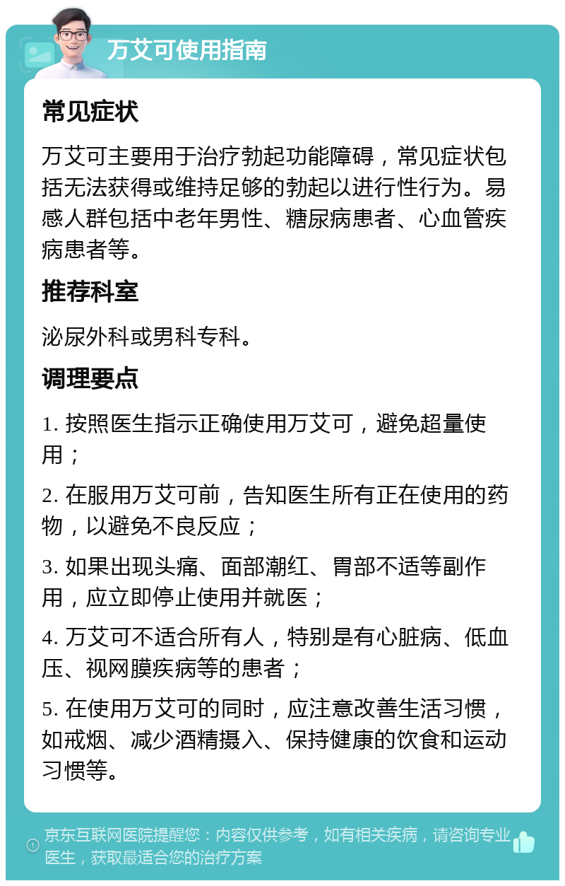 万艾可使用指南 常见症状 万艾可主要用于治疗勃起功能障碍，常见症状包括无法获得或维持足够的勃起以进行性行为。易感人群包括中老年男性、糖尿病患者、心血管疾病患者等。 推荐科室 泌尿外科或男科专科。 调理要点 1. 按照医生指示正确使用万艾可，避免超量使用； 2. 在服用万艾可前，告知医生所有正在使用的药物，以避免不良反应； 3. 如果出现头痛、面部潮红、胃部不适等副作用，应立即停止使用并就医； 4. 万艾可不适合所有人，特别是有心脏病、低血压、视网膜疾病等的患者； 5. 在使用万艾可的同时，应注意改善生活习惯，如戒烟、减少酒精摄入、保持健康的饮食和运动习惯等。