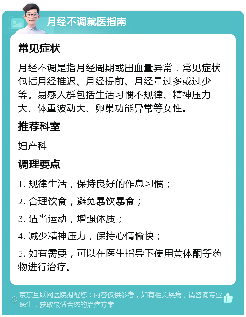 月经不调就医指南 常见症状 月经不调是指月经周期或出血量异常，常见症状包括月经推迟、月经提前、月经量过多或过少等。易感人群包括生活习惯不规律、精神压力大、体重波动大、卵巢功能异常等女性。 推荐科室 妇产科 调理要点 1. 规律生活，保持良好的作息习惯； 2. 合理饮食，避免暴饮暴食； 3. 适当运动，增强体质； 4. 减少精神压力，保持心情愉快； 5. 如有需要，可以在医生指导下使用黄体酮等药物进行治疗。