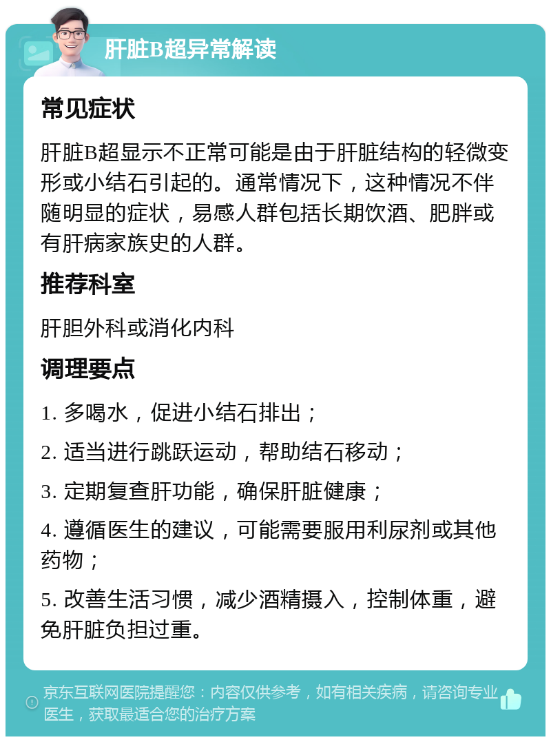 肝脏B超异常解读 常见症状 肝脏B超显示不正常可能是由于肝脏结构的轻微变形或小结石引起的。通常情况下，这种情况不伴随明显的症状，易感人群包括长期饮酒、肥胖或有肝病家族史的人群。 推荐科室 肝胆外科或消化内科 调理要点 1. 多喝水，促进小结石排出； 2. 适当进行跳跃运动，帮助结石移动； 3. 定期复查肝功能，确保肝脏健康； 4. 遵循医生的建议，可能需要服用利尿剂或其他药物； 5. 改善生活习惯，减少酒精摄入，控制体重，避免肝脏负担过重。