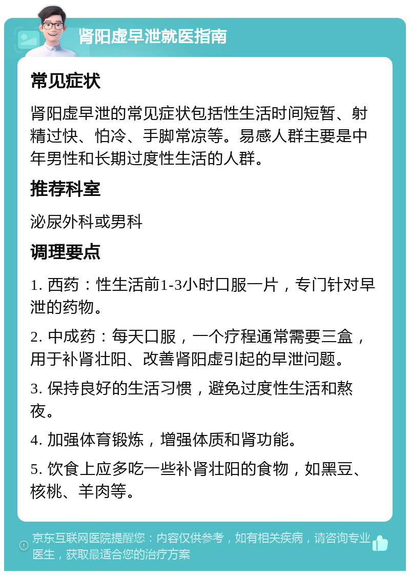 肾阳虚早泄就医指南 常见症状 肾阳虚早泄的常见症状包括性生活时间短暂、射精过快、怕冷、手脚常凉等。易感人群主要是中年男性和长期过度性生活的人群。 推荐科室 泌尿外科或男科 调理要点 1. 西药：性生活前1-3小时口服一片，专门针对早泄的药物。 2. 中成药：每天口服，一个疗程通常需要三盒，用于补肾壮阳、改善肾阳虚引起的早泄问题。 3. 保持良好的生活习惯，避免过度性生活和熬夜。 4. 加强体育锻炼，增强体质和肾功能。 5. 饮食上应多吃一些补肾壮阳的食物，如黑豆、核桃、羊肉等。