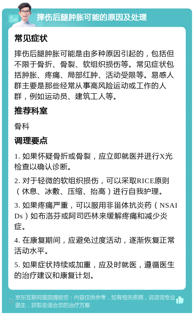 摔伤后腿肿胀可能的原因及处理 常见症状 摔伤后腿肿胀可能是由多种原因引起的，包括但不限于骨折、骨裂、软组织损伤等。常见症状包括肿胀、疼痛、局部红肿、活动受限等。易感人群主要是那些经常从事高风险运动或工作的人群，例如运动员、建筑工人等。 推荐科室 骨科 调理要点 1. 如果怀疑骨折或骨裂，应立即就医并进行X光检查以确认诊断。 2. 对于轻微的软组织损伤，可以采取RICE原则（休息、冰敷、压缩、抬高）进行自我护理。 3. 如果疼痛严重，可以服用非甾体抗炎药（NSAIDs）如布洛芬或阿司匹林来缓解疼痛和减少炎症。 4. 在康复期间，应避免过度活动，逐渐恢复正常活动水平。 5. 如果症状持续或加重，应及时就医，遵循医生的治疗建议和康复计划。