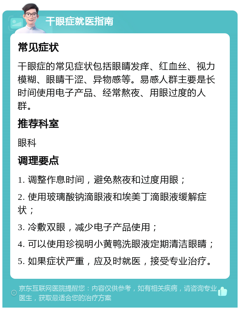 干眼症就医指南 常见症状 干眼症的常见症状包括眼睛发痒、红血丝、视力模糊、眼睛干涩、异物感等。易感人群主要是长时间使用电子产品、经常熬夜、用眼过度的人群。 推荐科室 眼科 调理要点 1. 调整作息时间，避免熬夜和过度用眼； 2. 使用玻璃酸钠滴眼液和埃美丁滴眼液缓解症状； 3. 冷敷双眼，减少电子产品使用； 4. 可以使用珍视明小黄鸭洗眼液定期清洁眼睛； 5. 如果症状严重，应及时就医，接受专业治疗。