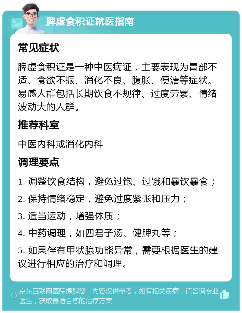 脾虚食积证就医指南 常见症状 脾虚食积证是一种中医病证，主要表现为胃部不适、食欲不振、消化不良、腹胀、便溏等症状。易感人群包括长期饮食不规律、过度劳累、情绪波动大的人群。 推荐科室 中医内科或消化内科 调理要点 1. 调整饮食结构，避免过饱、过饿和暴饮暴食； 2. 保持情绪稳定，避免过度紧张和压力； 3. 适当运动，增强体质； 4. 中药调理，如四君子汤、健脾丸等； 5. 如果伴有甲状腺功能异常，需要根据医生的建议进行相应的治疗和调理。