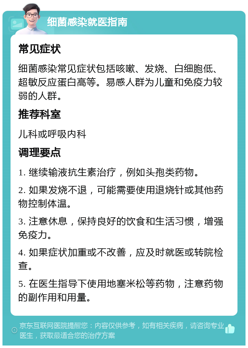 细菌感染就医指南 常见症状 细菌感染常见症状包括咳嗽、发烧、白细胞低、超敏反应蛋白高等。易感人群为儿童和免疫力较弱的人群。 推荐科室 儿科或呼吸内科 调理要点 1. 继续输液抗生素治疗，例如头孢类药物。 2. 如果发烧不退，可能需要使用退烧针或其他药物控制体温。 3. 注意休息，保持良好的饮食和生活习惯，增强免疫力。 4. 如果症状加重或不改善，应及时就医或转院检查。 5. 在医生指导下使用地塞米松等药物，注意药物的副作用和用量。