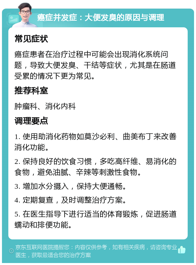 癌症并发症：大便发臭的原因与调理 常见症状 癌症患者在治疗过程中可能会出现消化系统问题，导致大便发臭、干结等症状，尤其是在肠道受累的情况下更为常见。 推荐科室 肿瘤科、消化内科 调理要点 1. 使用助消化药物如莫沙必利、曲美布丁来改善消化功能。 2. 保持良好的饮食习惯，多吃高纤维、易消化的食物，避免油腻、辛辣等刺激性食物。 3. 增加水分摄入，保持大便通畅。 4. 定期复查，及时调整治疗方案。 5. 在医生指导下进行适当的体育锻炼，促进肠道蠕动和排便功能。