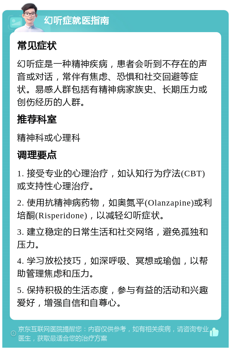 幻听症就医指南 常见症状 幻听症是一种精神疾病，患者会听到不存在的声音或对话，常伴有焦虑、恐惧和社交回避等症状。易感人群包括有精神病家族史、长期压力或创伤经历的人群。 推荐科室 精神科或心理科 调理要点 1. 接受专业的心理治疗，如认知行为疗法(CBT)或支持性心理治疗。 2. 使用抗精神病药物，如奥氮平(Olanzapine)或利培酮(Risperidone)，以减轻幻听症状。 3. 建立稳定的日常生活和社交网络，避免孤独和压力。 4. 学习放松技巧，如深呼吸、冥想或瑜伽，以帮助管理焦虑和压力。 5. 保持积极的生活态度，参与有益的活动和兴趣爱好，增强自信和自尊心。