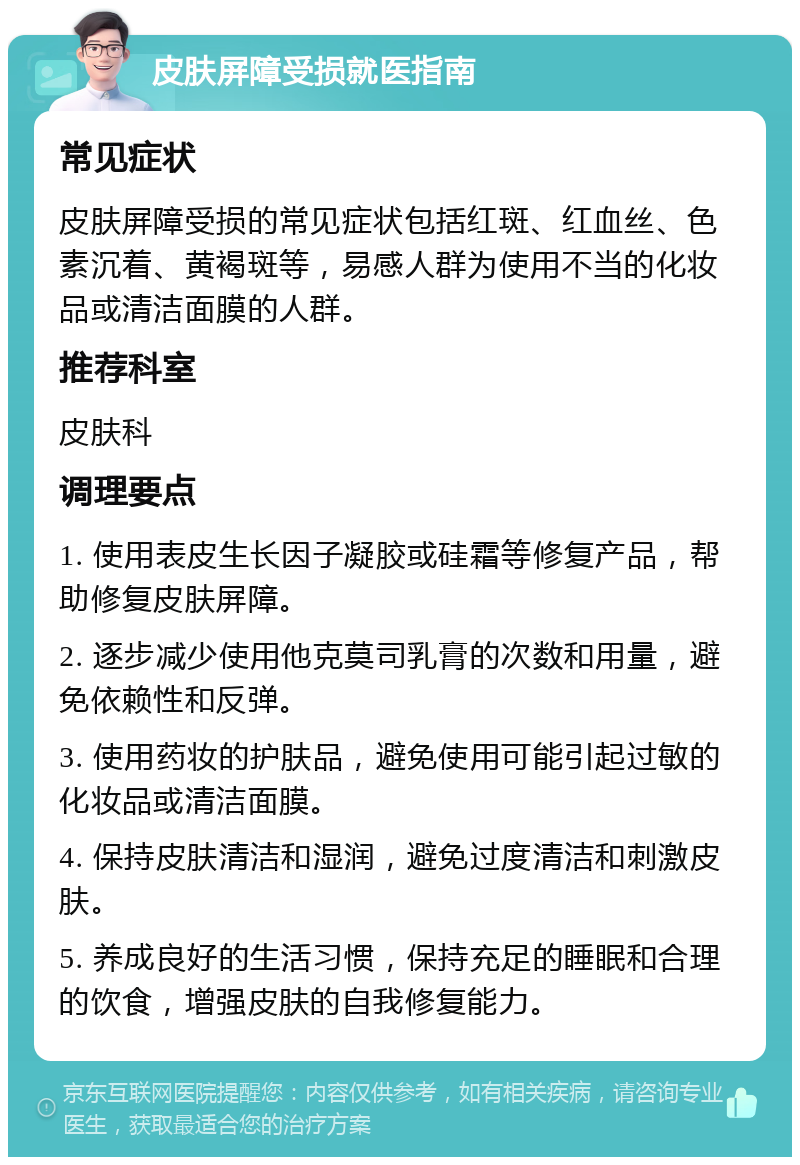 皮肤屏障受损就医指南 常见症状 皮肤屏障受损的常见症状包括红斑、红血丝、色素沉着、黄褐斑等，易感人群为使用不当的化妆品或清洁面膜的人群。 推荐科室 皮肤科 调理要点 1. 使用表皮生长因子凝胶或硅霜等修复产品，帮助修复皮肤屏障。 2. 逐步减少使用他克莫司乳膏的次数和用量，避免依赖性和反弹。 3. 使用药妆的护肤品，避免使用可能引起过敏的化妆品或清洁面膜。 4. 保持皮肤清洁和湿润，避免过度清洁和刺激皮肤。 5. 养成良好的生活习惯，保持充足的睡眠和合理的饮食，增强皮肤的自我修复能力。