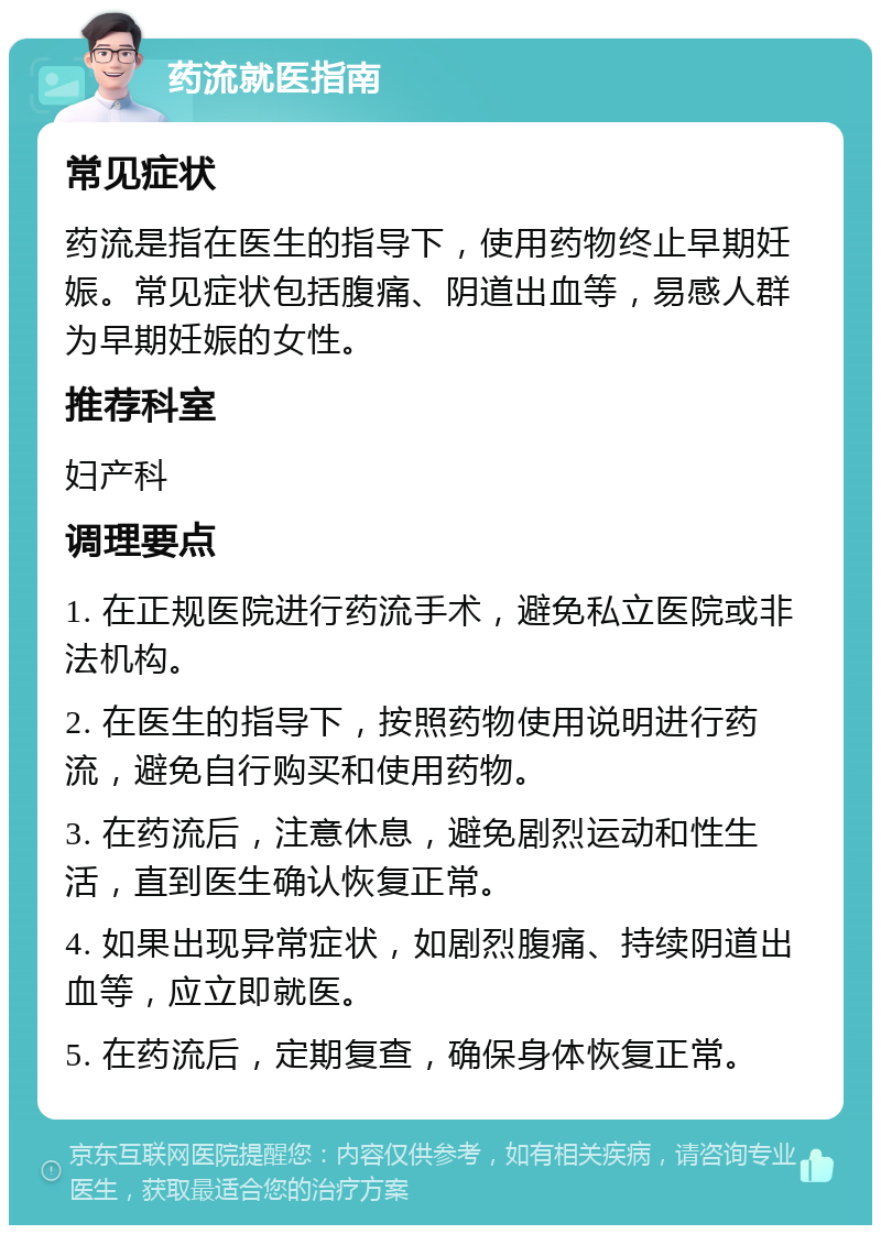 药流就医指南 常见症状 药流是指在医生的指导下，使用药物终止早期妊娠。常见症状包括腹痛、阴道出血等，易感人群为早期妊娠的女性。 推荐科室 妇产科 调理要点 1. 在正规医院进行药流手术，避免私立医院或非法机构。 2. 在医生的指导下，按照药物使用说明进行药流，避免自行购买和使用药物。 3. 在药流后，注意休息，避免剧烈运动和性生活，直到医生确认恢复正常。 4. 如果出现异常症状，如剧烈腹痛、持续阴道出血等，应立即就医。 5. 在药流后，定期复查，确保身体恢复正常。