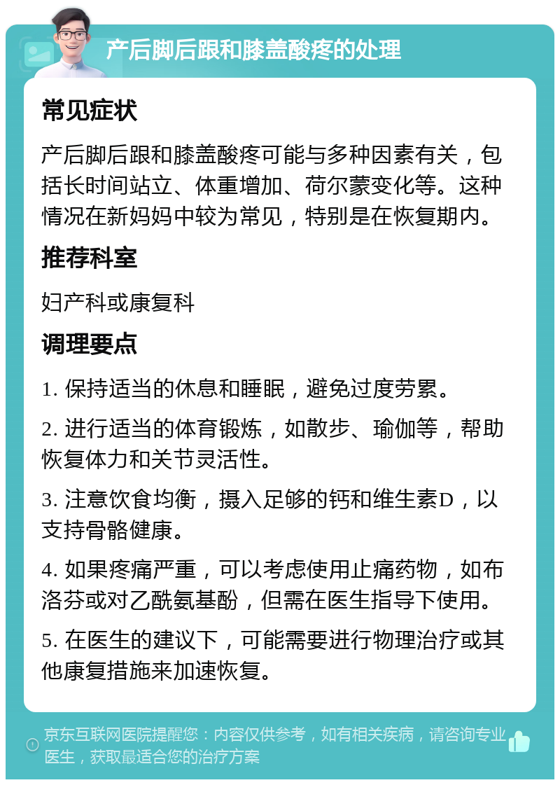 产后脚后跟和膝盖酸疼的处理 常见症状 产后脚后跟和膝盖酸疼可能与多种因素有关，包括长时间站立、体重增加、荷尔蒙变化等。这种情况在新妈妈中较为常见，特别是在恢复期内。 推荐科室 妇产科或康复科 调理要点 1. 保持适当的休息和睡眠，避免过度劳累。 2. 进行适当的体育锻炼，如散步、瑜伽等，帮助恢复体力和关节灵活性。 3. 注意饮食均衡，摄入足够的钙和维生素D，以支持骨骼健康。 4. 如果疼痛严重，可以考虑使用止痛药物，如布洛芬或对乙酰氨基酚，但需在医生指导下使用。 5. 在医生的建议下，可能需要进行物理治疗或其他康复措施来加速恢复。