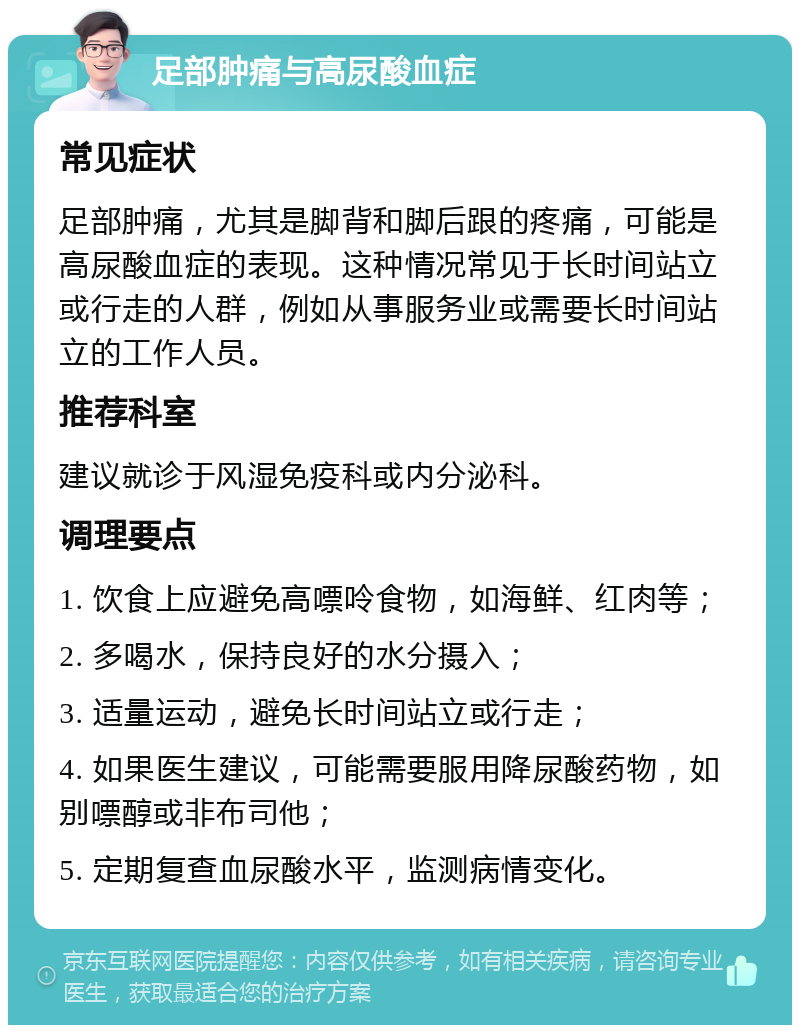 足部肿痛与高尿酸血症 常见症状 足部肿痛，尤其是脚背和脚后跟的疼痛，可能是高尿酸血症的表现。这种情况常见于长时间站立或行走的人群，例如从事服务业或需要长时间站立的工作人员。 推荐科室 建议就诊于风湿免疫科或内分泌科。 调理要点 1. 饮食上应避免高嘌呤食物，如海鲜、红肉等； 2. 多喝水，保持良好的水分摄入； 3. 适量运动，避免长时间站立或行走； 4. 如果医生建议，可能需要服用降尿酸药物，如别嘌醇或非布司他； 5. 定期复查血尿酸水平，监测病情变化。