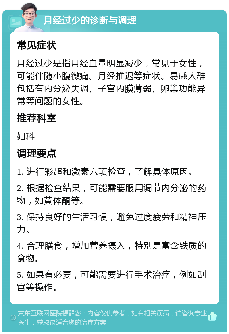 月经过少的诊断与调理 常见症状 月经过少是指月经血量明显减少，常见于女性，可能伴随小腹微痛、月经推迟等症状。易感人群包括有内分泌失调、子宫内膜薄弱、卵巢功能异常等问题的女性。 推荐科室 妇科 调理要点 1. 进行彩超和激素六项检查，了解具体原因。 2. 根据检查结果，可能需要服用调节内分泌的药物，如黄体酮等。 3. 保持良好的生活习惯，避免过度疲劳和精神压力。 4. 合理膳食，增加营养摄入，特别是富含铁质的食物。 5. 如果有必要，可能需要进行手术治疗，例如刮宫等操作。