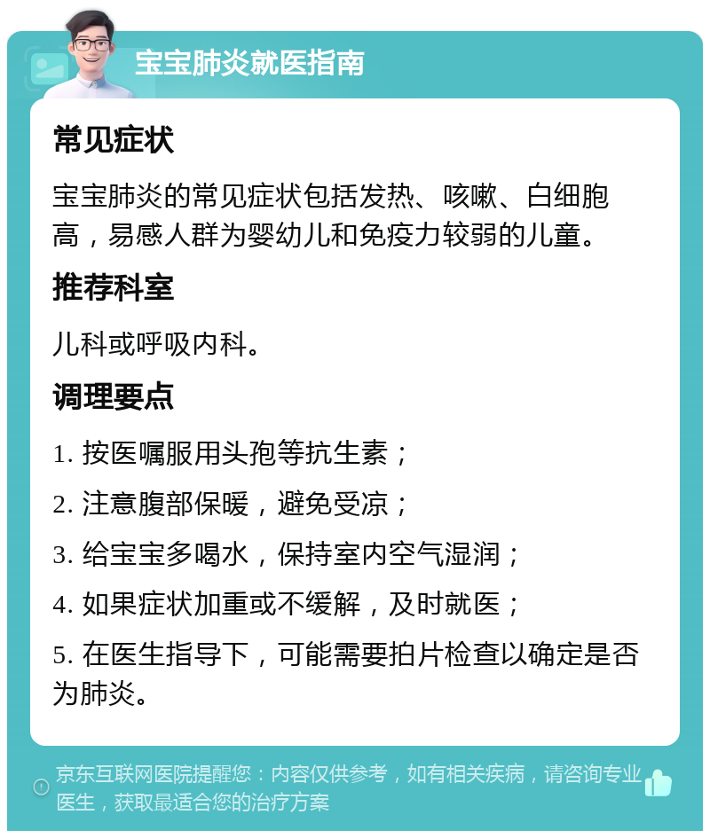 宝宝肺炎就医指南 常见症状 宝宝肺炎的常见症状包括发热、咳嗽、白细胞高，易感人群为婴幼儿和免疫力较弱的儿童。 推荐科室 儿科或呼吸内科。 调理要点 1. 按医嘱服用头孢等抗生素； 2. 注意腹部保暖，避免受凉； 3. 给宝宝多喝水，保持室内空气湿润； 4. 如果症状加重或不缓解，及时就医； 5. 在医生指导下，可能需要拍片检查以确定是否为肺炎。