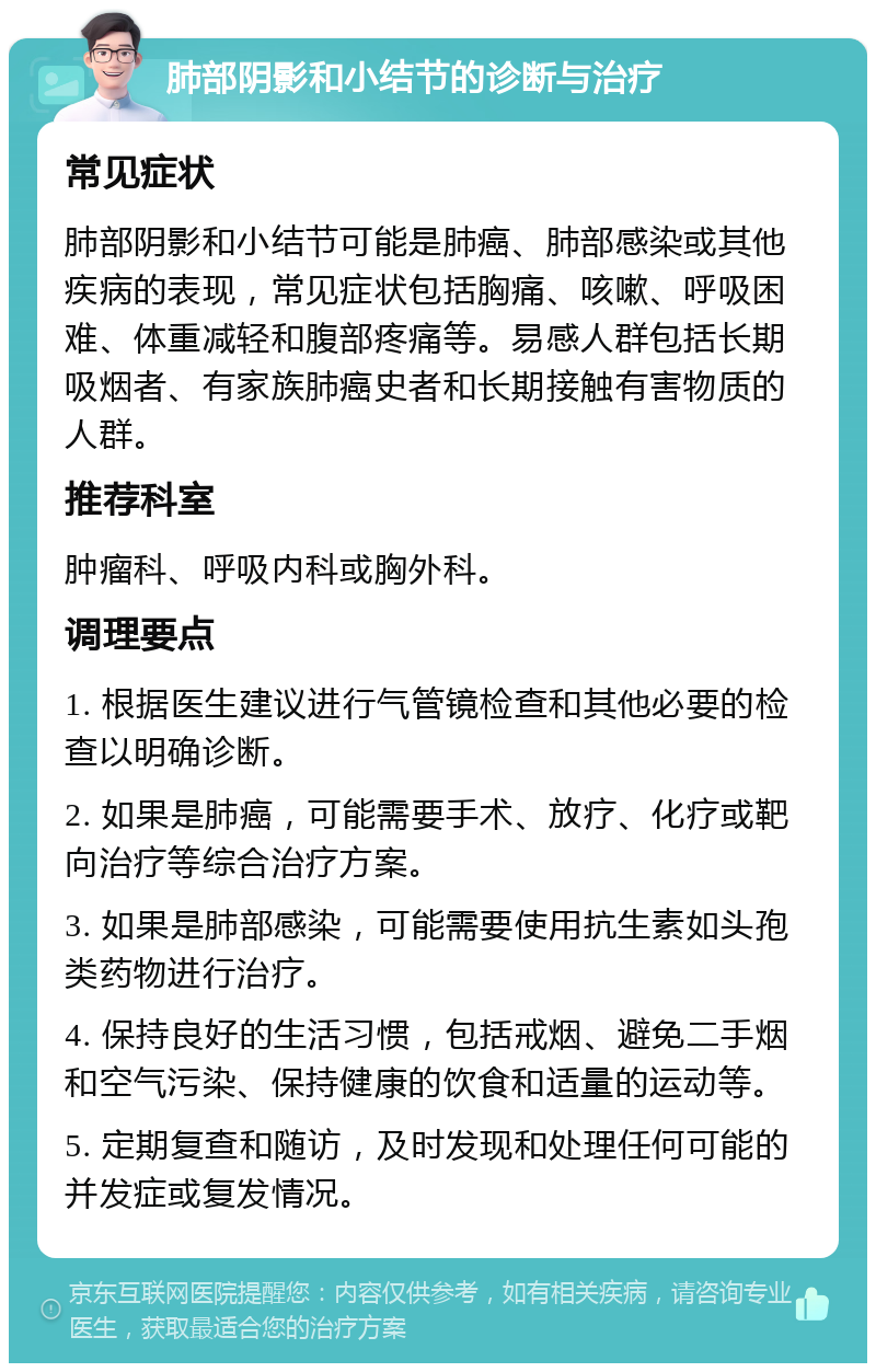 肺部阴影和小结节的诊断与治疗 常见症状 肺部阴影和小结节可能是肺癌、肺部感染或其他疾病的表现，常见症状包括胸痛、咳嗽、呼吸困难、体重减轻和腹部疼痛等。易感人群包括长期吸烟者、有家族肺癌史者和长期接触有害物质的人群。 推荐科室 肿瘤科、呼吸内科或胸外科。 调理要点 1. 根据医生建议进行气管镜检查和其他必要的检查以明确诊断。 2. 如果是肺癌，可能需要手术、放疗、化疗或靶向治疗等综合治疗方案。 3. 如果是肺部感染，可能需要使用抗生素如头孢类药物进行治疗。 4. 保持良好的生活习惯，包括戒烟、避免二手烟和空气污染、保持健康的饮食和适量的运动等。 5. 定期复查和随访，及时发现和处理任何可能的并发症或复发情况。