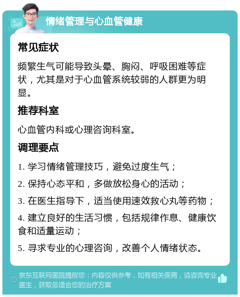 情绪管理与心血管健康 常见症状 频繁生气可能导致头晕、胸闷、呼吸困难等症状，尤其是对于心血管系统较弱的人群更为明显。 推荐科室 心血管内科或心理咨询科室。 调理要点 1. 学习情绪管理技巧，避免过度生气； 2. 保持心态平和，多做放松身心的活动； 3. 在医生指导下，适当使用速效救心丸等药物； 4. 建立良好的生活习惯，包括规律作息、健康饮食和适量运动； 5. 寻求专业的心理咨询，改善个人情绪状态。